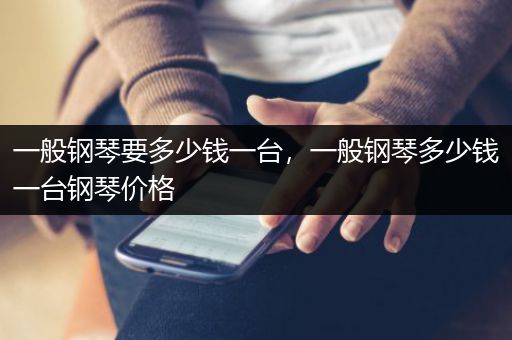 一般钢琴要多少钱一台，一般钢琴多少钱一台钢琴价格